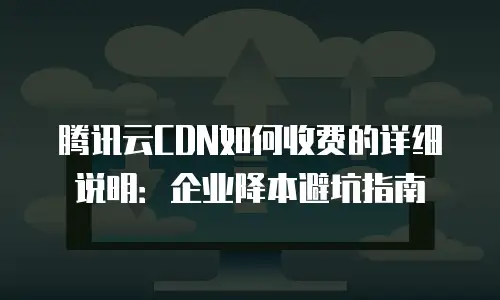 腾讯云CDN如何收费的详细说明：企业降本避坑指南