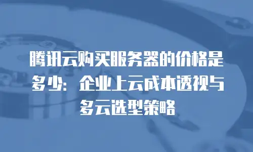 腾讯云购买服务器的价格是多少：企业上云成本透视与多云选型策略