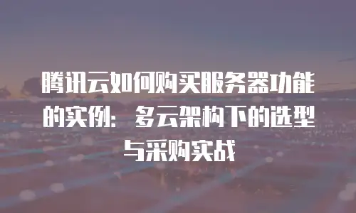 腾讯云如何购买服务器功能的实例：多云架构下的选型与采购实战
