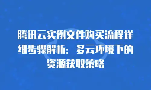 腾讯云实例文件购买流程详细步骤解析：多云环境下的资源获取策略