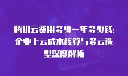 腾讯云费用多少一年多少钱：企业上云成本核算与多云选型深度解析