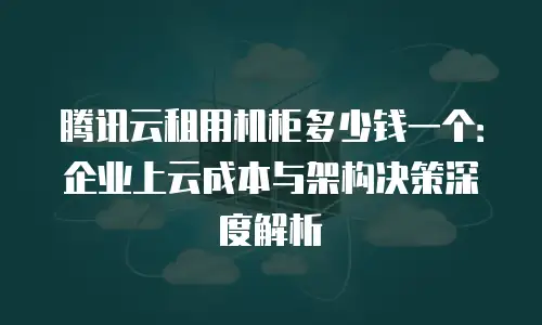 腾讯云租用机柜多少钱一个：企业上云成本与架构决策深度解析