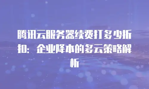 腾讯云服务器续费打多少折扣：企业降本的多云策略解析