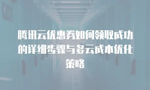 腾讯云优惠券如何领取成功的详细步骤与多云成本优化策略