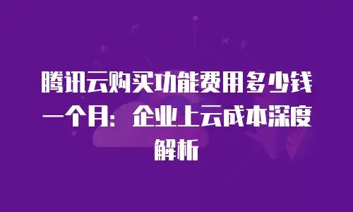 腾讯云购买功能费用多少钱一个月：企业上云成本深度解析