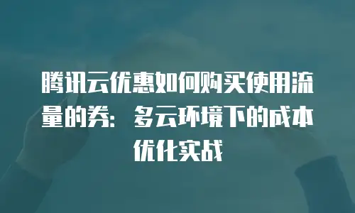 腾讯云优惠如何购买使用流量的券：多云环境下的成本优化实战
