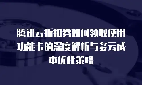 腾讯云折扣券如何领取使用功能卡的深度解析与多云成本优化策略