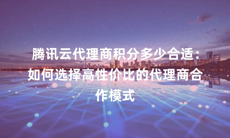 腾讯云代理商积分多少合适：如何选择高性价比的代理商合作模式