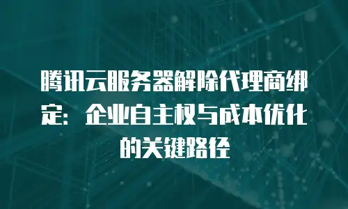 腾讯云服务器解除代理商绑定：企业自主权与成本优化的关键路径