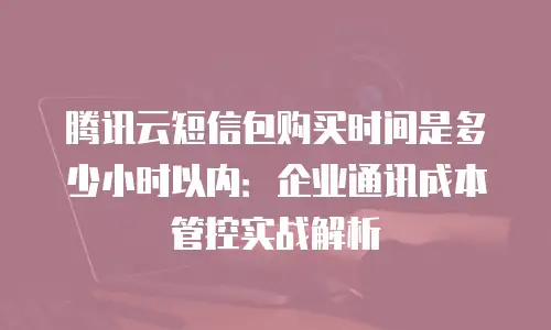 腾讯云短信包购买时间是多少小时以内：企业通讯成本管控实战解析