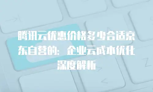 腾讯云优惠价格多少合适京东自营的：企业云成本优化深度解析