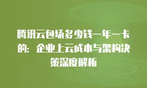 腾讯云包场多少钱一年一卡的：企业上云成本与架构决策深度解析