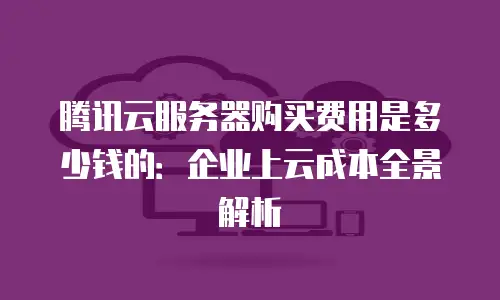 腾讯云服务器购买费用是多少钱的：企业上云成本全景解析