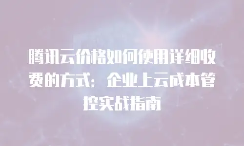 腾讯云价格如何使用详细收费的方式：企业上云成本管控实战指南