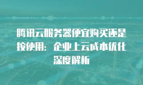 腾讯云服务器便宜购买还是按使用：企业上云成本优化深度解析