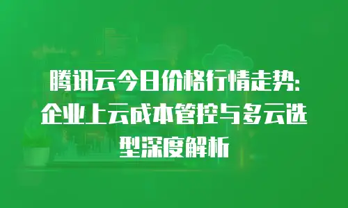 腾讯云今日价格行情走势：企业上云成本管控与多云选型深度解析