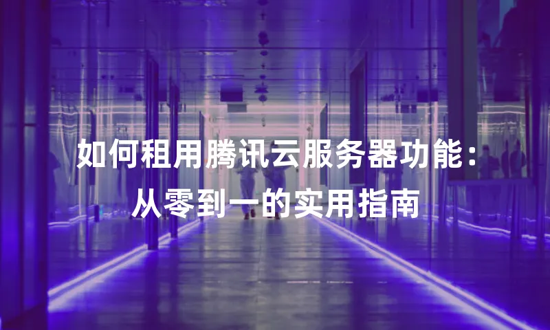 如何租用腾讯云服务器功能：从零到一的实用指南