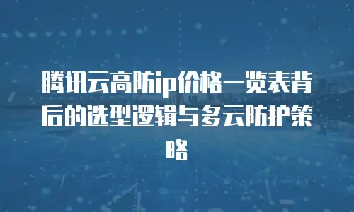 腾讯云高防ip价格一览表背后的选型逻辑与多云防护策略