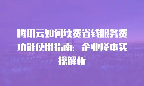 腾讯云如何续费省钱服务费功能使用指南：企业降本实操解析