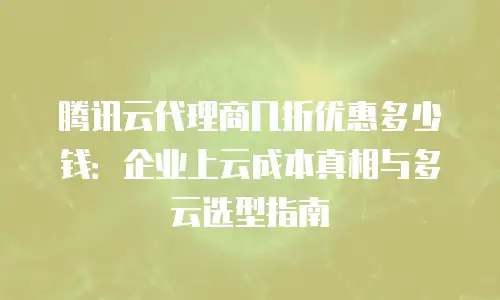腾讯云代理商几折优惠多少钱：企业上云成本真相与多云选型指南
