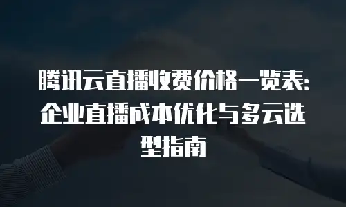 腾讯云直播收费价格一览表：企业直播成本优化与多云选型指南