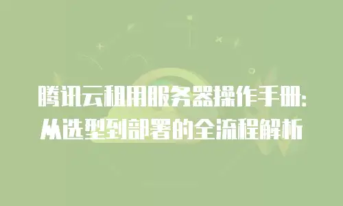 腾讯云租用服务器操作手册：从选型到部署的全流程解析