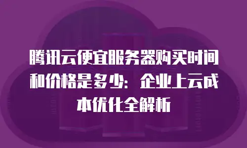 腾讯云便宜服务器购买时间和价格是多少：企业上云成本优化全解析