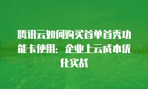 腾讯云如何购买首单首秀功能卡使用：企业上云成本优化实战