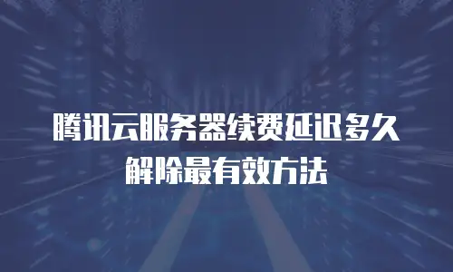 腾讯云服务器续费延迟多久解除最有效方法