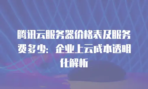 腾讯云服务器价格表及服务费多少：企业上云成本透明化解析