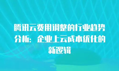 腾讯云费用调整的行业趋势分析：企业上云成本优化的新逻辑