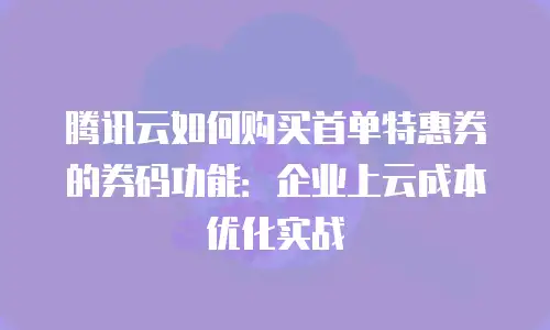 腾讯云如何购买首单特惠券的券码功能：企业上云成本优化实战