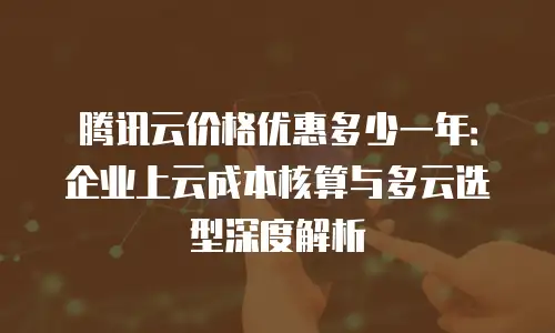 腾讯云价格优惠多少一年：企业上云成本核算与多云选型深度解析