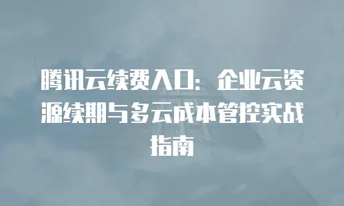 腾讯云续费入口：企业云资源续期与多云成本管控实战指南