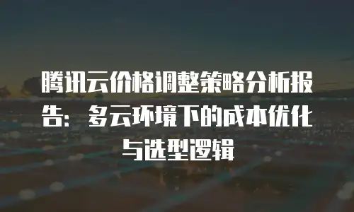 腾讯云价格调整策略分析报告：多云环境下的成本优化与选型逻辑