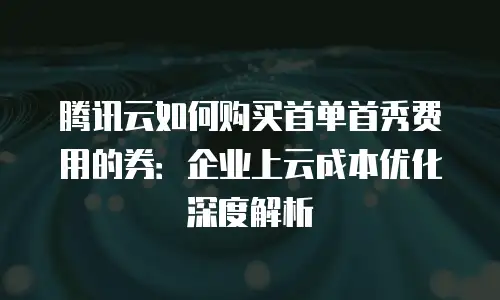 腾讯云如何购买首单首秀费用的券：企业上云成本优化深度解析