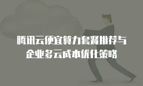 腾讯云便宜算力套餐推荐与企业多云成本优化策略