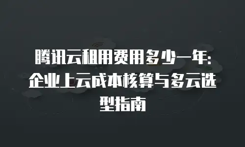 腾讯云租用费用多少一年：企业上云成本核算与多云选型指南