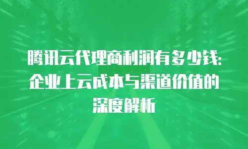 腾讯云代理商利润有多少钱：企业上云成本与渠道价值的深度解析
