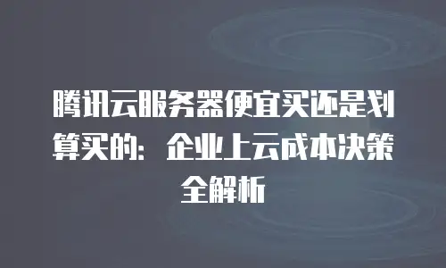 腾讯云服务器便宜买还是划算买的：企业上云成本决策全解析