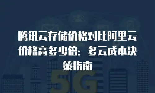 腾讯云存储价格对比阿里云价格高多少倍：多云成本决策指南