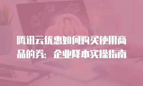 腾讯云优惠如何购买使用商品的券：企业降本实操指南