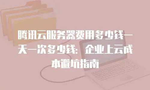 腾讯云服务器费用多少钱一天一次多少钱：企业上云成本避坑指南