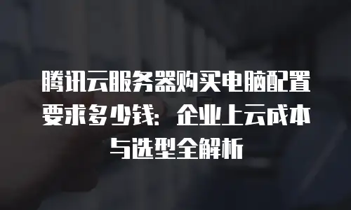 腾讯云服务器购买电脑配置要求多少钱：企业上云成本与选型全解析