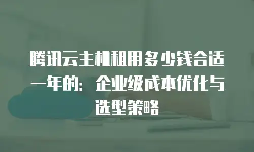 腾讯云主机租用多少钱合适一年的：企业级成本优化与选型策略