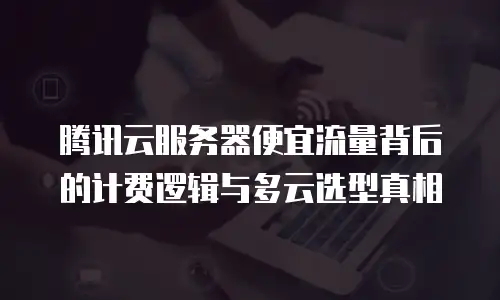 腾讯云服务器便宜流量背后的计费逻辑与多云选型真相