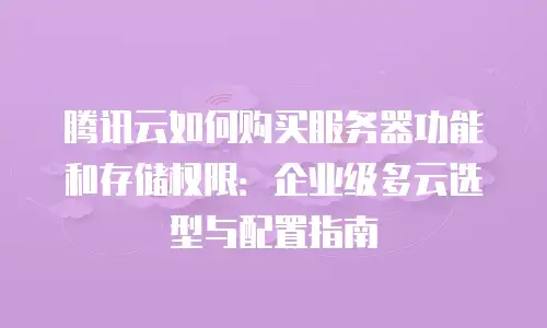 腾讯云如何购买服务器功能和存储权限：企业级多云选型与配置指南