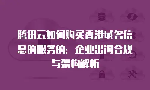 腾讯云如何购买香港域名信息的服务的：企业出海合规与架构解析