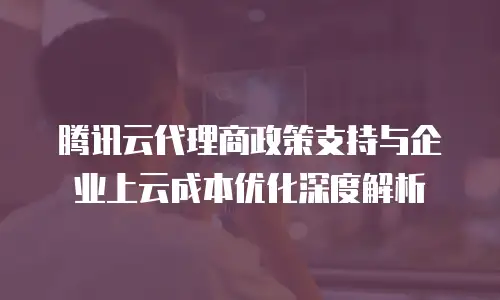 腾讯云代理商政策支持与企业上云成本优化深度解析