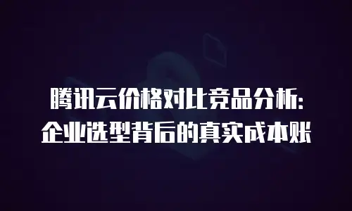 腾讯云价格对比竞品分析：企业选型背后的真实成本账